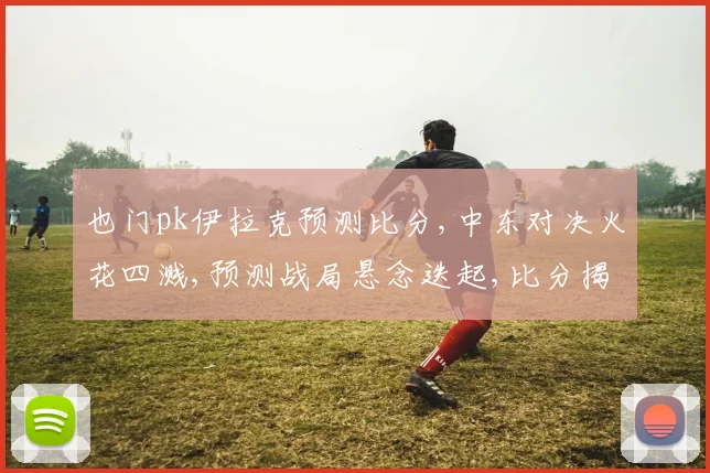 也门pk伊拉克预测比分,中东对决火花四溅,预测战局悬念迭起,比分揭晓谁主沉浮