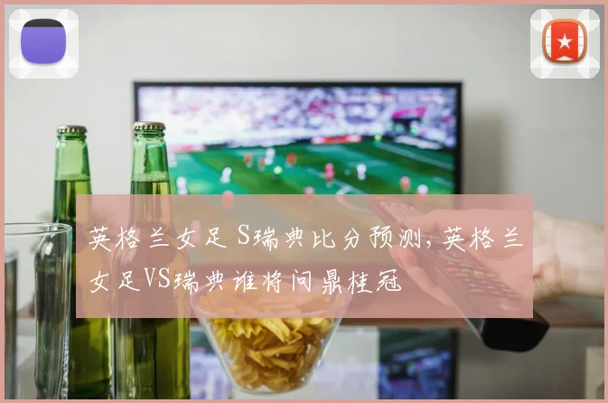 英格兰女足 S瑞典比分预测,英格兰女足VS瑞典谁将问鼎桂冠