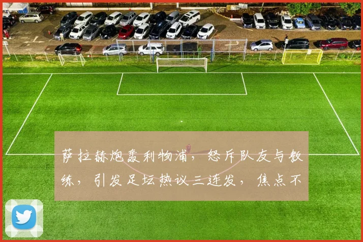 萨拉赫炮轰利物浦，怒斥队友与教练，引发足坛热议三连发，焦点不容错过