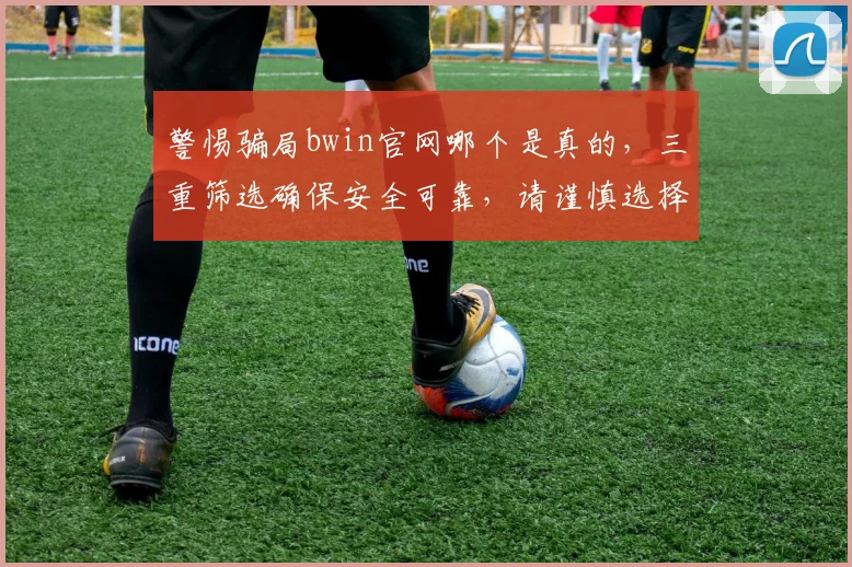 警惕骗局bwin官网哪个是真的，三重筛选确保安全可靠，请谨慎选择