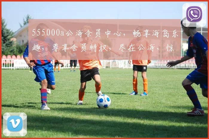 555000a公海会员中心，畅享海岛乐趣，尊享会员特权，尽在公海，惊喜不断，不容错过