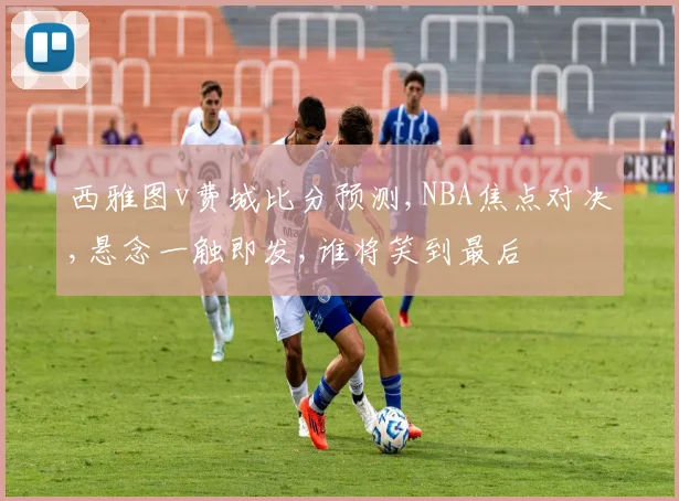 西雅图v费城比分预测,NBA焦点对决,悬念一触即发,谁将笑到最后