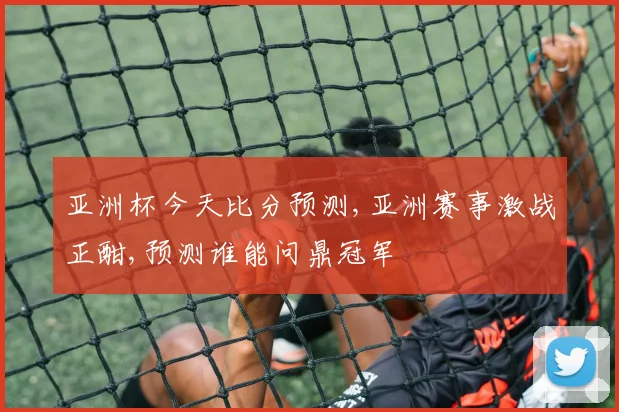 亚洲杯今天比分预测,亚洲赛事激战正酣,预测谁能问鼎冠军