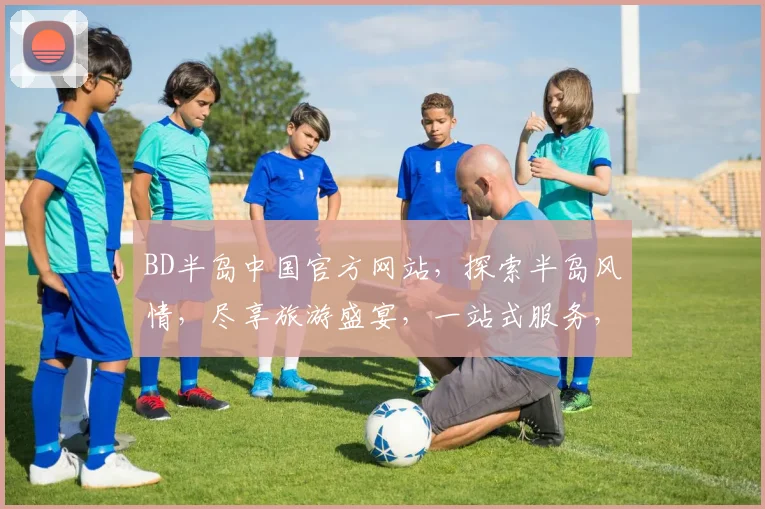 BD半岛中国官方网站，探索半岛风情，尽享旅游盛宴，一站式服务，尽在BD半岛官网，不容错过