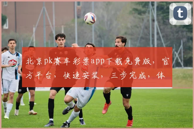 北京pk赛车彩票app下载免费版，官方平台，快速安装，三步完成，体验极速购彩