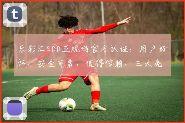乐彩汇app正规吗官方认证，用户好评，安全可靠，值得信赖，三大亮点保障